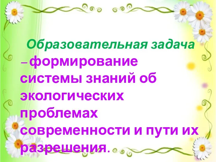 Образовательная задача – формирование системы знаний об экологических проблемах современности и пути их разрешения.