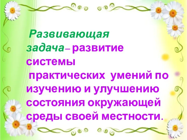 Развивающая задача– развитие системы практических умений по изучению и улучшению состояния окружающей среды своей местности.