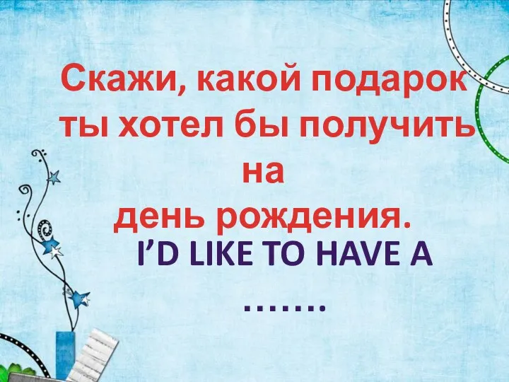 I’D LIKE TO HAVE A ……. Скажи, какой подарок ты хотел бы получить на день рождения.