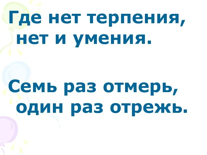 Где нет терпения, нет и умения. Семь раз отмерь, один раз отрежь.