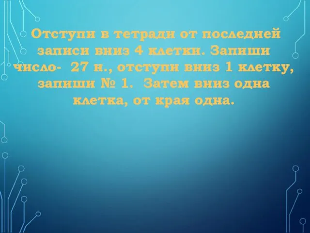 Отступи в тетради от последней записи вниз 4 клетки. Запиши число- 27 н.,