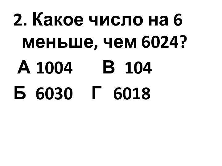 2. Какое число на 6 меньше, чем 6024? А 1004 В 104 Б 6030 Г 6018