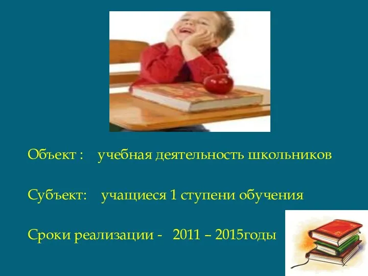 Объект : учебная деятельность школьников Субъект: учащиеся 1 ступени обучения Сроки реализации - 2011 – 2015годы