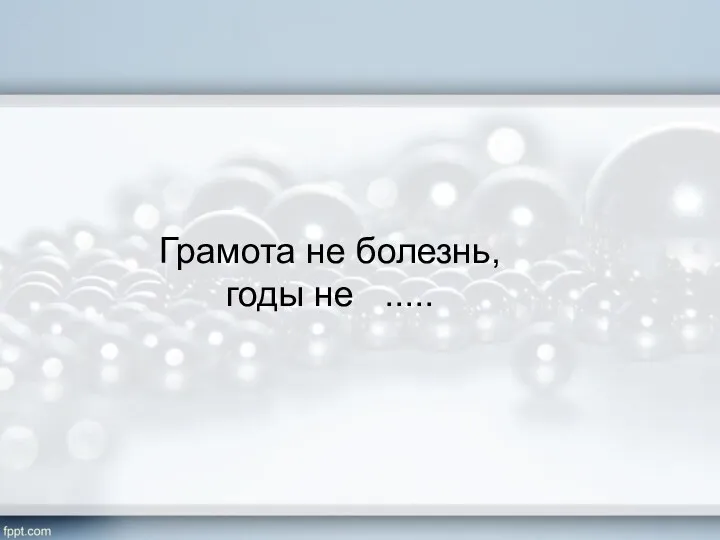 Грамота не болезнь, годы не .....