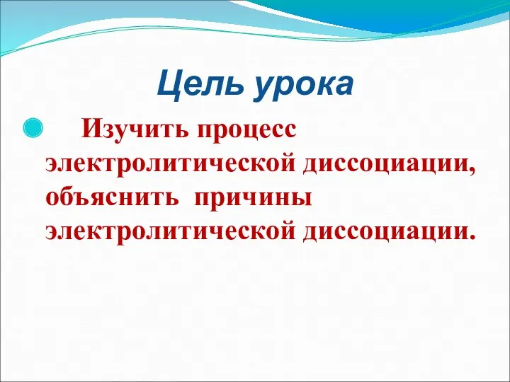 Цель урока Изучить процесс электролитической диссоциации, объяснить причины электролитической диссоциации.