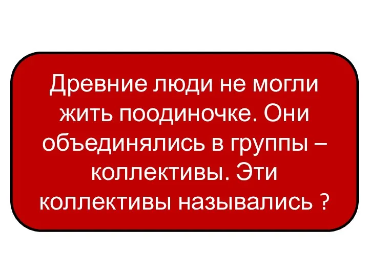 Древние люди не могли жить поодиночке. Они объединялись в группы – коллективы. Эти коллективы назывались ?