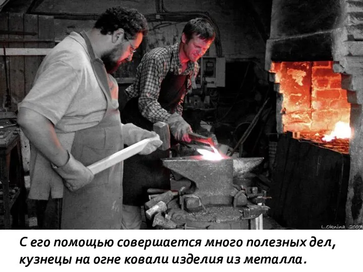 С его помощью совершается много полезных дел, кузнецы на огне ковали изделия из металла.