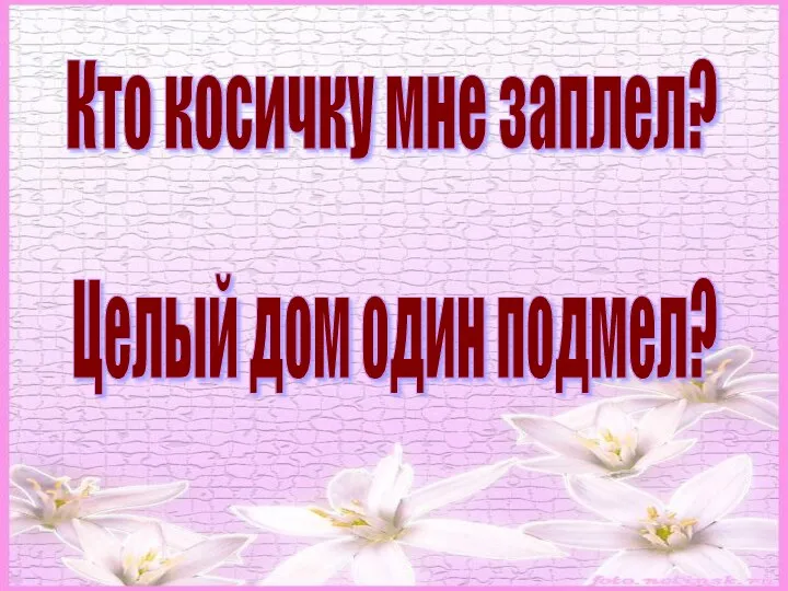 Кто косичку мне заплел? Целый дом один подмел?