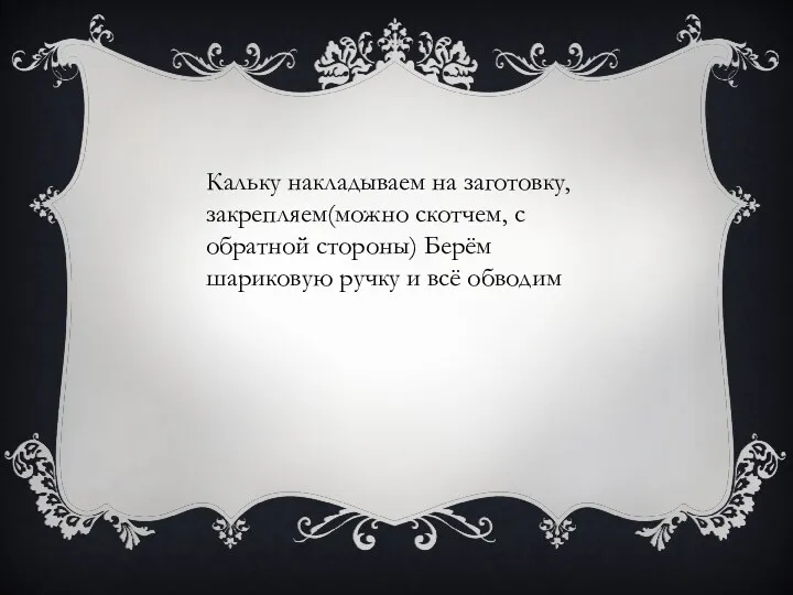 Кальку накладываем на заготовку, закрепляем(можно скотчем, с обратной стороны) Берём шариковую ручку и всё обводим