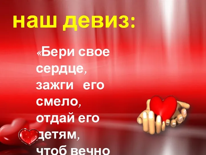 наш девиз: «Бери свое сердце, зажги его смело, отдай его детям, чтоб вечно горело»