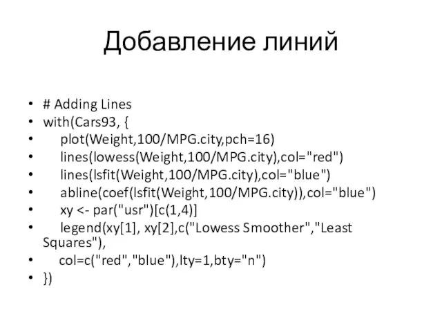 Добавление линий # Adding Lines with(Cars93, { plot(Weight,100/MPG.city,pch=16) lines(lowess(Weight,100/MPG.city),col="red") lines(lsfit(Weight,100/MPG.city),col="blue") abline(coef(lsfit(Weight,100/MPG.city)),col="blue") xy legend(xy[1],