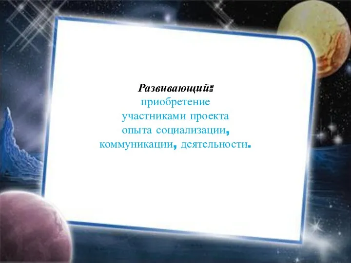 Развивающий: приобретение участниками проекта опыта социализации, коммуникации, деятельности.