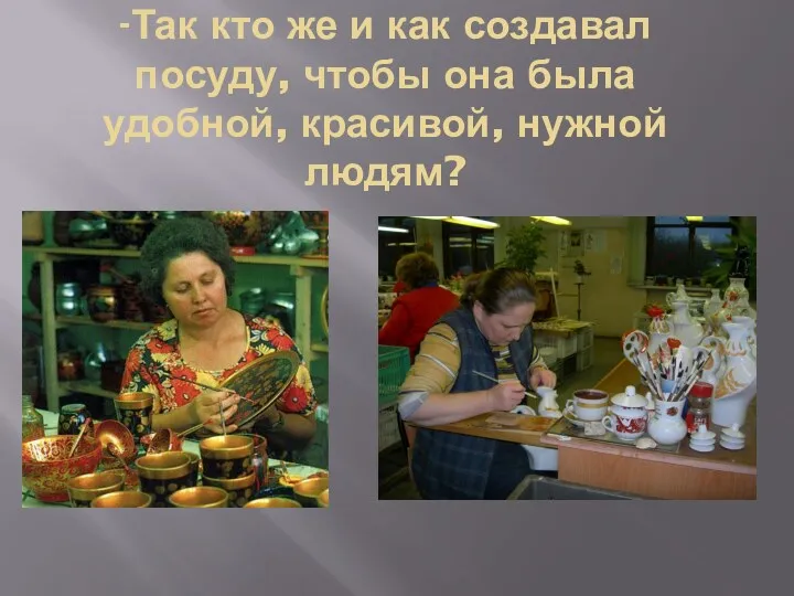 -Так кто же и как создавал посуду, чтобы она была удобной, красивой, нужной людям?