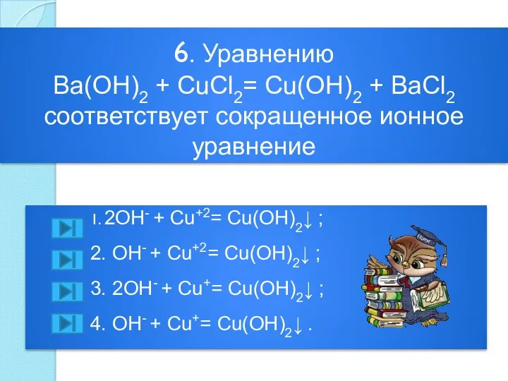 6. Уравнению Ba(OH)2 + CuCl2= Cu(OH)2 + BaCl2 соответствует сокращенное ионное уравнение 1.