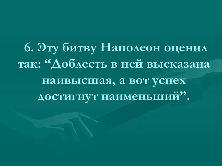 6. Эту битву Наполеон оценил так: “Доблесть в ней высказана наивысшая, а вот успех достигнут наименьший”.