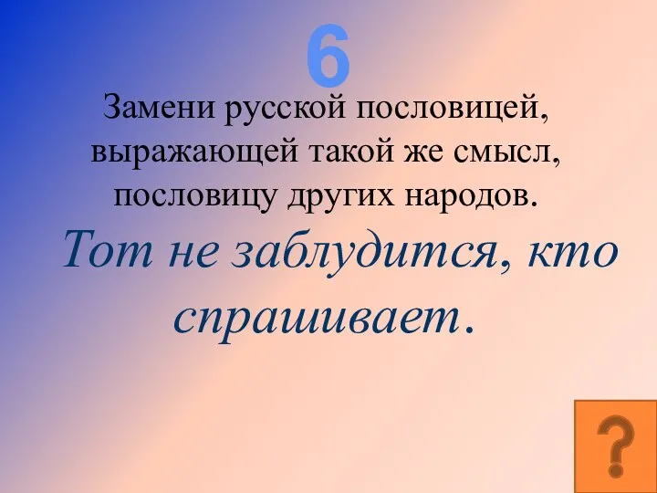 6 Замени русской пословицей, выражающей такой же смысл, пословицу других народов. Тот не заблудится, кто спрашивает.