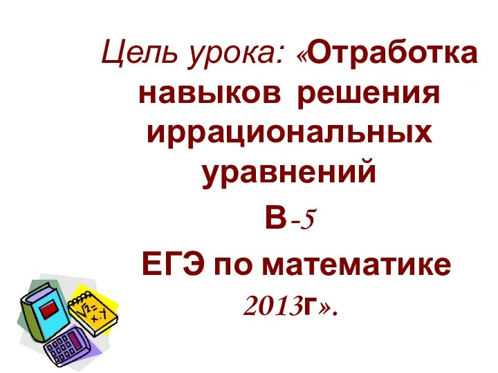 Цель урока: «Отработка навыков решения иррациональных уравнений В-5 ЕГЭ по математике 2013г».