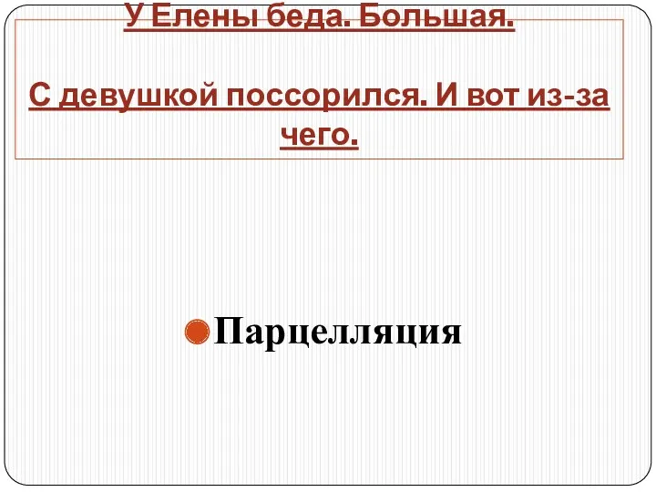 У Елены беда. Большая. С девушкой поссорился. И вот из-за чего. Парцелляция