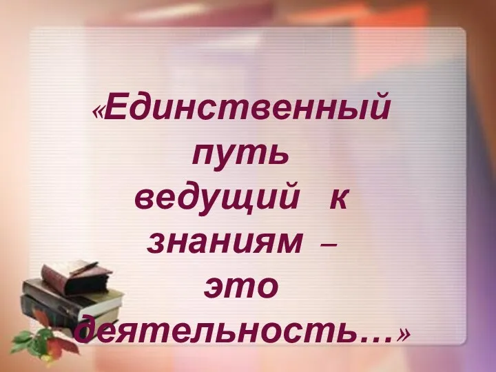 «Единственный путь ведущий к знаниям – это деятельность…» Бернард Шоу