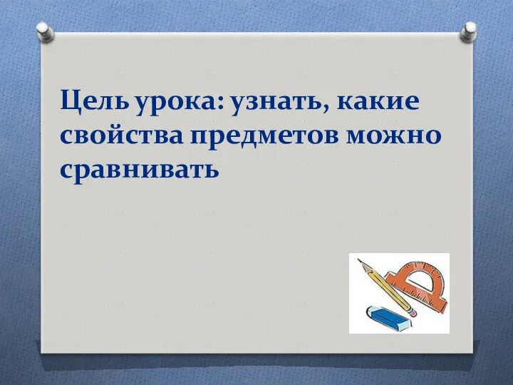 Цель урока: узнать, какие свойства предметов можно сравнивать