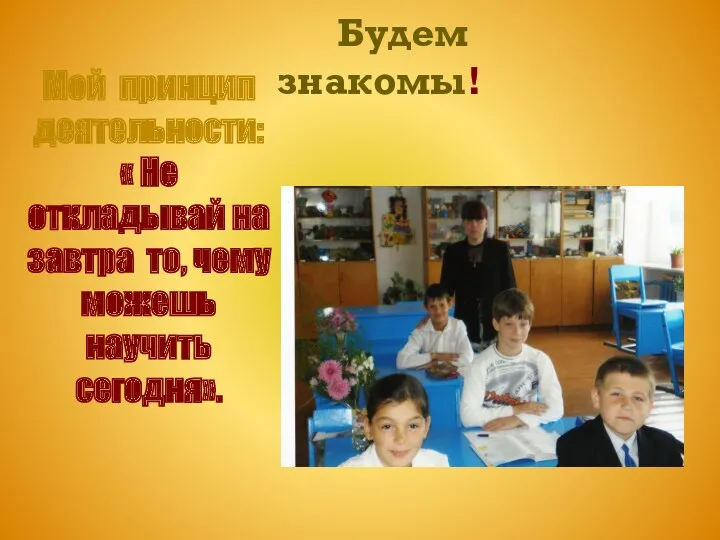 Будем знакомы! Мой принцип деятельности: « Не откладывай на завтра то, чему можешь научить сегодня».