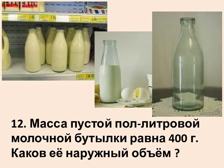 12. Масса пустой пол-литровой молочной бутылки равна 400 г. Каков её наружный объём ?