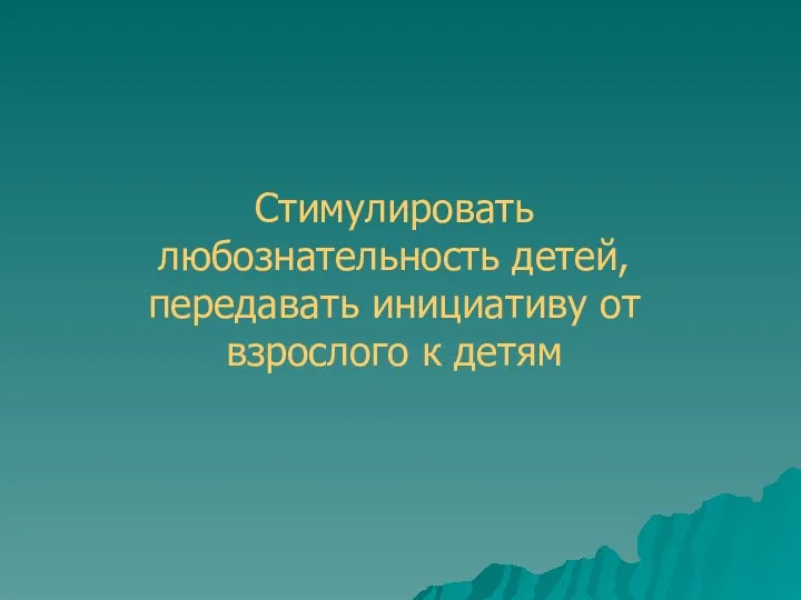 Стимулировать любознательность детей, передавать инициативу от взрослого к детям