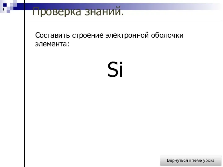 * Проверка знаний. Вернуться к теме урока Составить строение электронной оболочки элемента: Si