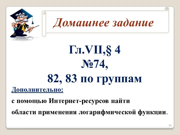 Гл.VII,§ 4 №74, 82, 83 по группам Дополнительно: с помощью Интернет-ресурсов найти области применения логарифмической функции.