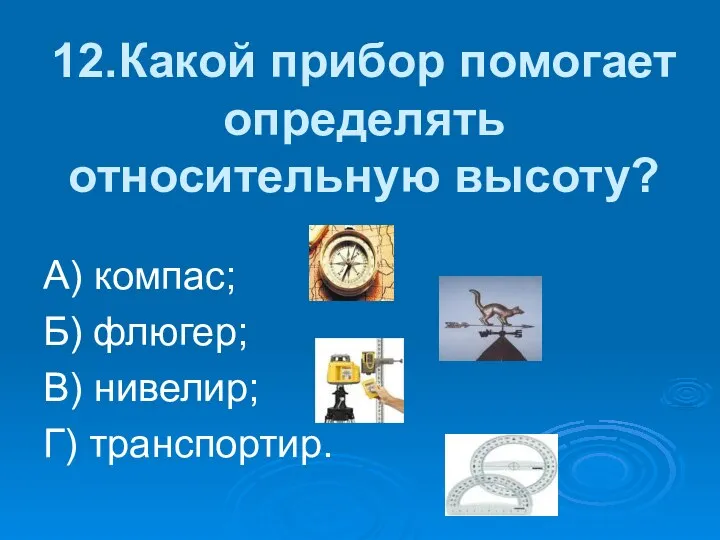 12.Какой прибор помогает определять относительную высоту? А) компас; Б) флюгер; В) нивелир; Г) транспортир.