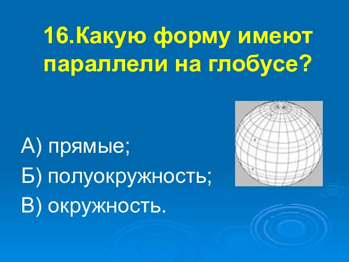 16.Какую форму имеют параллели на глобусе? А) прямые; Б) полуокружность; В) окружность.