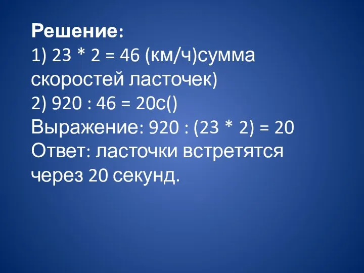 Решение: 1) 23 * 2 = 46 (км/ч)сумма скоростей ласточек) 2) 920 :