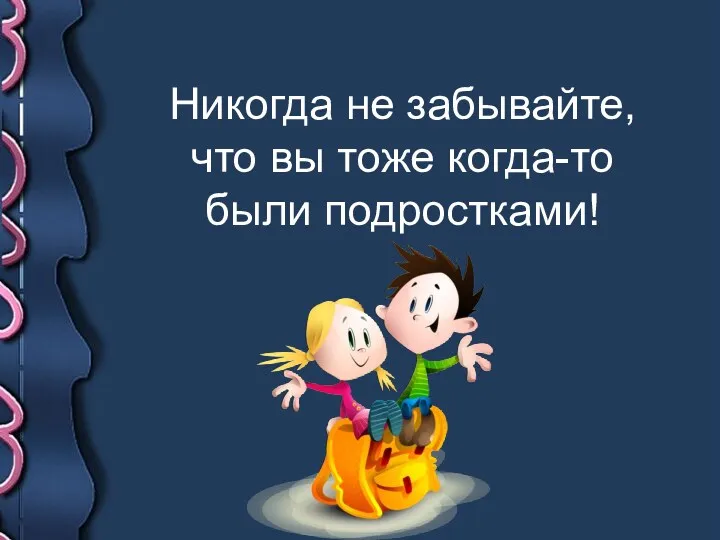 Никогда не забывайте, что вы тоже когда-то были подростками!