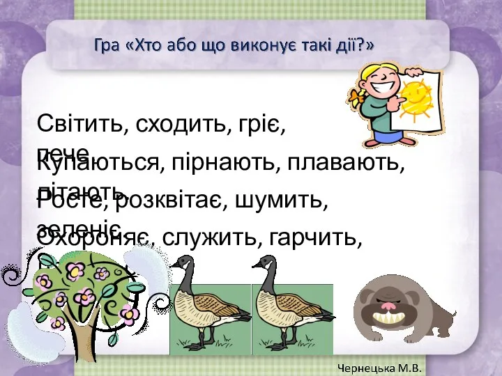 Світить, сходить, гріє, пече. Купаються, пірнають, плавають, літають. Росте, розквітає, шумить, зеленіє. Охороняє, служить, гарчить, лащиться.