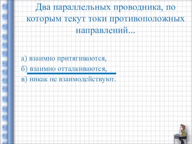 Два параллельных проводника, по которым текут токи противоположных направлений... а) взаимно притягиваются, б)