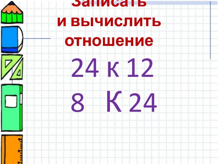 Записать и вычислить отношение 24 к 12 8 К 24