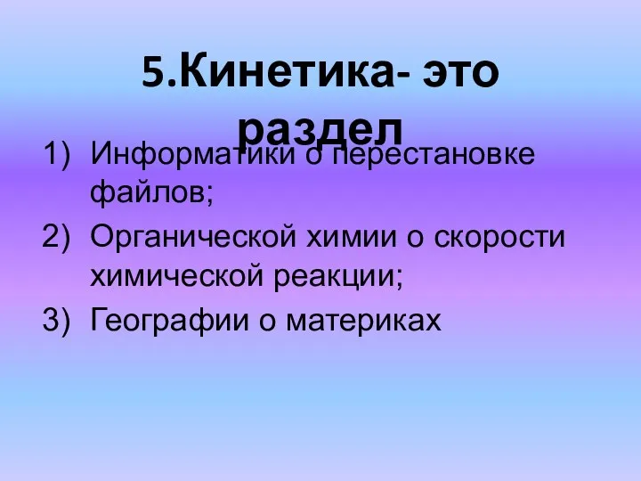 5.Кинетика- это раздел Информатики о перестановке файлов; Органической химии о скорости химической реакции; Географии о материках