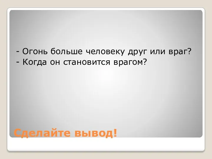 Сделайте вывод! - Огонь больше человеку друг или враг? - Когда он становится врагом?