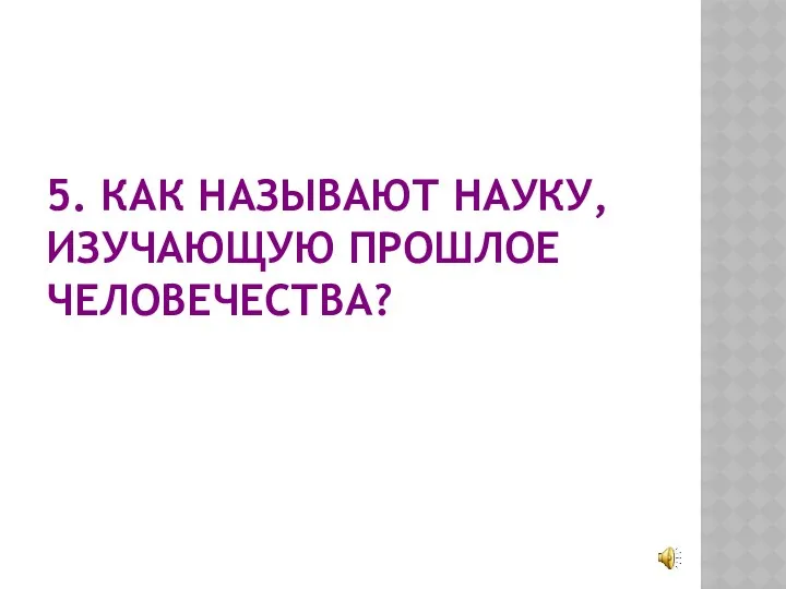 5. КАК НАЗЫВАЮТ НАУКУ, ИЗУЧАЮЩУЮ ПРОШЛОЕ ЧЕЛОВЕЧЕСТВА?