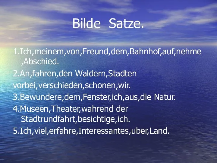 Bilde Satze. 1.Ich,meinem,von,Freund,dem,Bahnhof,auf,nehme,Abschied. 2.An,fahren,den Waldern,Stadten vorbei,verschieden,schonen,wir. 3.Bewundere,dem,Fenster,ich,aus,die Natur. 4.Museen,Theater,wahrend der Stadtrundfahrt,besichtige,ich. 5.Ich,viel,erfahre,Interessantes,uber,Land.