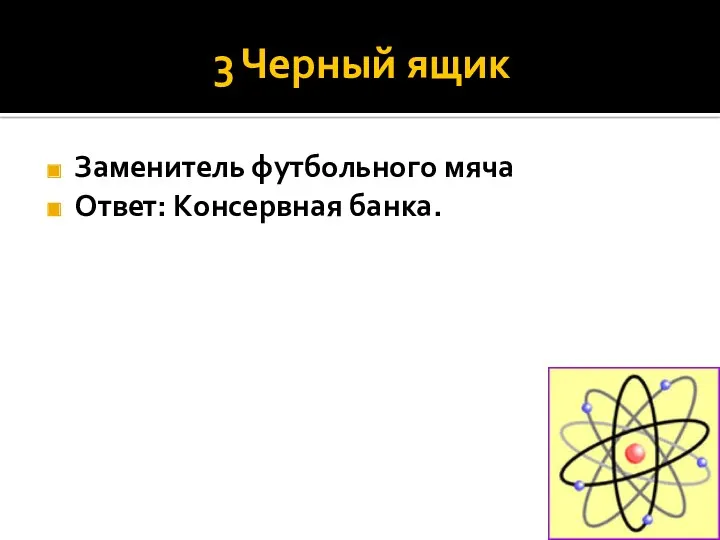 3 Черный ящик Заменитель футбольного мяча Ответ: Консервная банка.