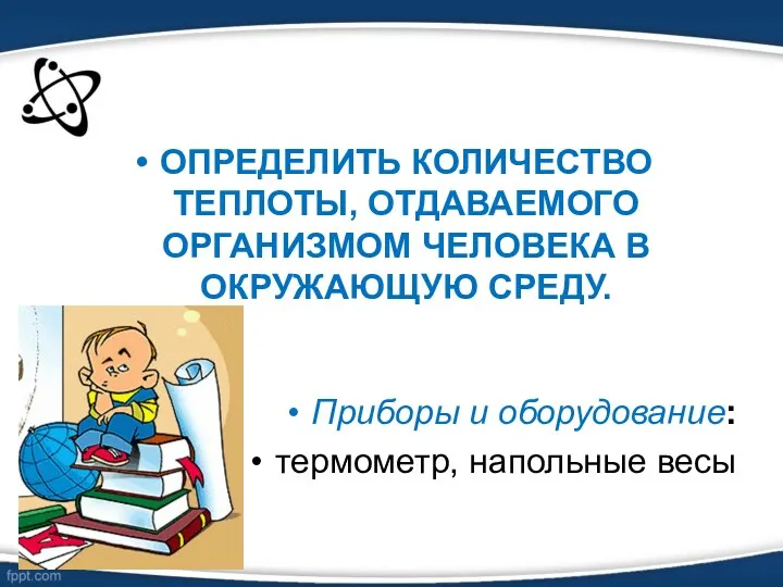 ОПРЕДЕЛИТЬ КОЛИЧЕСТВО ТЕПЛОТЫ, ОТДАВАЕМОГО ОРГАНИЗМОМ ЧЕЛОВЕКА В ОКРУЖАЮЩУЮ СРЕДУ. Приборы и оборудование: термометр, напольные весы