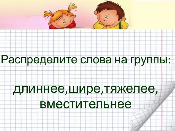 Распределите слова на группы: длиннее,шире,тяжелее, вместительнее