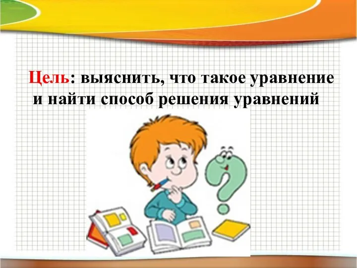 Цель: выяснить, что такое уравнение и найти способ решения уравнений