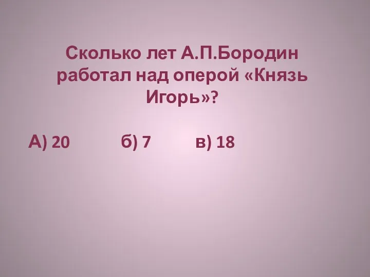 Сколько лет А.П.Бородин работал над оперой «Князь Игорь»? А) 20 б) 7 в) 18