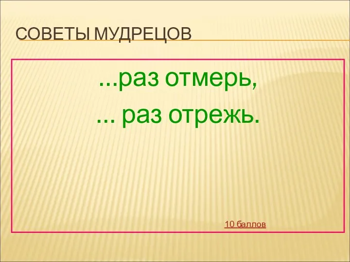 СОВЕТЫ МУДРЕЦОВ …раз отмерь, … раз отрежь. 10 баллов