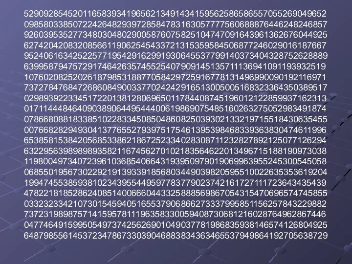 52909285452011658393419656213491434159562586586557055269049652 09858033850722426482939728584783163057777560688876446248246857 92603953527734803048029005876075825104747091643961362676044925 62742042083208566119062545433721315359584506877246029016187667 95240616342522577195429162991930645537799140373404328752628889 63995879475729174642635745525407909145135711136941091193932519 10760208252026187985318877058429725916778131496990090192116971 73727847684726860849003377024242916513005005168323364350389517 02989392233451722013812806965011784408745196012122859937162313 01711444846409038906449544400619869075485160263275052983491874