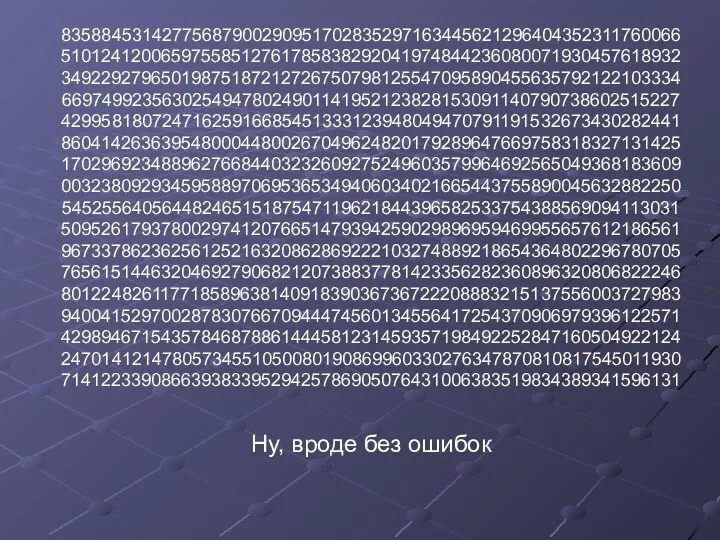 83588453142775687900290951702835297163445621296404352311760066 51012412006597558512761785838292041974844236080071930457618932 34922927965019875187212726750798125547095890455635792122103334 66974992356302549478024901141952123828153091140790738602515227 42995818072471625916685451333123948049470791191532673430282441 86041426363954800044800267049624820179289647669758318327131425 17029692348896276684403232609275249603579964692565049368183609 00323809293459588970695365349406034021665443755890045632882250 54525564056448246515187547119621844396582533754388569094113031 50952617937800297412076651479394259029896959469955657612186561