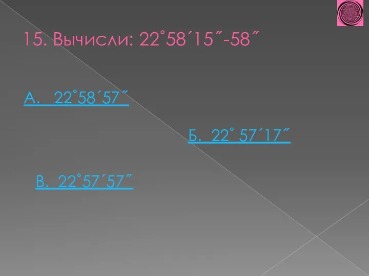 15. Вычисли: 22˚58´15˝-58˝ А. 22˚58´57˝ В. 22˚57´57˝ Б. 22˚ 57´17˝