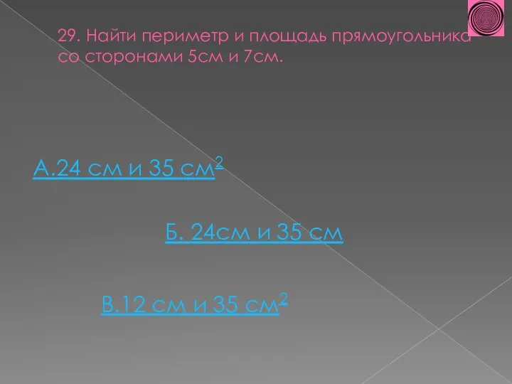 29. Найти периметр и площадь прямоугольника со сторонами 5см и 7см. А.24 см